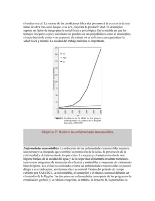 el estátus social. La mejora de las condiciones laborales promoverá la existencia de una
mano de obra más sana, lo que, a su vez, mejorará la productividad. El desempleo
supone un factor de riesgo para la salud física y psicológica. En la medida en que los
trabajos inseguros o poco satisfactorios pueden ser tan perjudiciales como el desempleo,
el mero hecho de contar con un puesto de trabajo no es suficiente para garantizar la
salud física y mental. La calidad del trabajo también es importante.




               Objetivo 7º. Reducir las enfermedades transmisibles



Enfermedades transmisibles. La reducción de las enfermedades transmisibles requiere
una perspectiva integrada que combine la promoción de la salud, la prevención de la
enfermedad y el tratamiento de los pacientes. La mejora y el mantenimiento de una
higiene básica, de la calidad del agua y de la seguridad alimentaria resultan esenciales,
tanto como programas de inmunización eficaces y sostenibles y esquemas de tratamiento
bien dirigidos. Los esfuerzos realizados contra las enfermedades transmisibles se pueden
dirigir a su erradicación, su eliminación o su control. Dentro del período de tiempo
cubierto por SALUD21, la poliomielitis, el sarampión y el tétanos neonatal deberán ser
eliminados de la Región (las dos primeras enfermedades como parte de los programas de
erradicación global), y la rubéola congénita, la difteria, la hepatitis B, la parotiditis, la
 