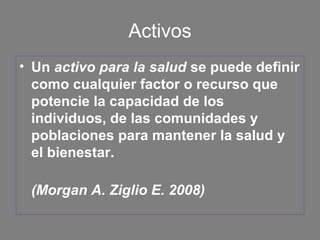 Activos
• Un activo para la salud se puede definir
  como cualquier factor o recurso que
  potencie la capacidad de los
  individuos, de las comunidades y
  poblaciones para mantener la salud y
  el bienestar.

 (Morgan A. Ziglio E. 2008)
 