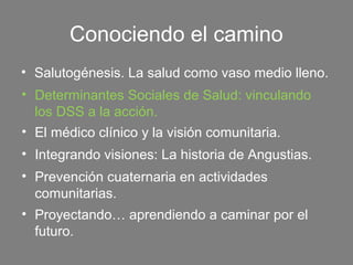 Conociendo el camino
• Salutogénesis. La salud como vaso medio lleno.
• Determinantes Sociales de Salud: vinculando
  los DSS a la acción.
• El médico clínico y la visión comunitaria.
• Integrando visiones: La historia de Angustias.
• Prevención cuaternaria en actividades
  comunitarias.
• Proyectando… aprendiendo a caminar por el
  futuro.
 