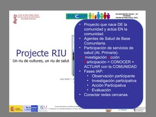 • Proyecto que nace DE la
  comunidad y actúa EN la
  comunidad.
• Agentes de Salud de Base
  Comunitaria.
• Participación de servicios de
  salud (At. Primaria).
• Investigación Acción
  Participación = CONOCER +
  ACTUAR con la COMUNIDAD
• Fases IAP:
    • Observación participante
    • Investigación participativa
    • Acción Participativa
    • Evaluación
• Conectar redes cercanas.
 