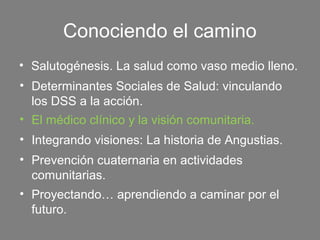 Conociendo el camino
• Salutogénesis. La salud como vaso medio lleno.
• Determinantes Sociales de Salud: vinculando
  los DSS a la acción.
• El médico clínico y la visión comunitaria.
• Integrando visiones: La historia de Angustias.
• Prevención cuaternaria en actividades
  comunitarias.
• Proyectando… aprendiendo a caminar por el
  futuro.
 