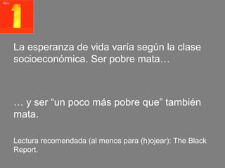 La esperanza de vida varía según la clase
socioeconómica. Ser pobre mata…



… y ser “un poco más pobre que” también
mata.

Lectura recomendada (al menos para (h)ojear): The Black
Report.
 
