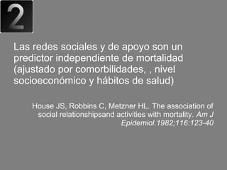 Las redes sociales y de apoyo son un
predictor independiente de mortalidad
(ajustado por comorbilidades, , nivel
socioeconómico y hábitos de salud)

    House JS, Robbins C, Metzner HL. The association of
     social relationshipsand activities with mortality. Am J
                              Epidemiol.1982;116:123-40
 
