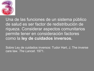 Una de las funciones de un sistema público
de salud es ser factor de redistribución de
riqueza. Considerar aspectos comunitarios
permite tener en consideración factores
como la ley de cuidados inversos.

Sobre Ley de cuidados inversos: Tudor Hart, J. The inverse
care law. The Lancet. 1971.
 