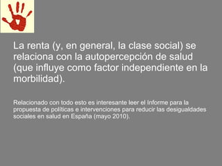 La renta (y, en general, la clase social) se
relaciona con la autopercepción de salud
(que influye como factor independiente en la
morbilidad).

Relacionado con todo esto es interesante leer el Informe para la
propuesta de políticas e intervenciones para reducir las desigualdades
sociales en salud en España (mayo 2010).
 