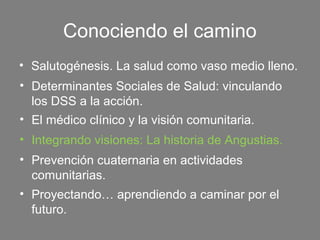 Conociendo el camino
• Salutogénesis. La salud como vaso medio lleno.
• Determinantes Sociales de Salud: vinculando
  los DSS a la acción.
• El médico clínico y la visión comunitaria.
• Integrando visiones: La historia de Angustias.
• Prevención cuaternaria en actividades
  comunitarias.
• Proyectando… aprendiendo a caminar por el
  futuro.
 