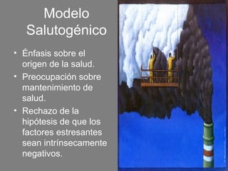 Modelo
  Salutogénico
• Énfasis sobre el
  origen de la salud.
• Preocupación sobre
  mantenimiento de
  salud.
• Rechazo de la
  hipótesis de que los
  factores estresantes
  sean intrínsecamente
  negativos.
 