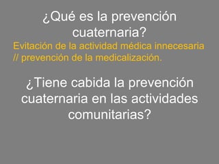 ¿Qué es la prevención
          cuaternaria?
Evitación de la actividad médica innecesaria
// prevención de la medicalización.

  ¿Tiene cabida la prevención
 cuaternaria en las actividades
        comunitarias?
 