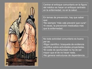 Centrar el enfoque comunitario en la figura
del médico es hacer un enfoque centrado
en la enfermedad, no en la salud.


En temas de prevención, hay que saber
que:
•No siempre “más vale prevenir que curar”.
•A veces, la prevención medicaliza más
que la enfermedad.



No toda actividad comunitaria es buena
per se.
•Rigor científico: búsqueda de evidencia
científica sobre actividades proyectadas.
•El coste de oportunidad no ha de ser
mayor que el de no hacer nada.
•No generar estructuras de dependencia.
 