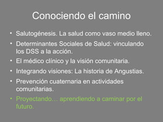 Conociendo el camino
• Salutogénesis. La salud como vaso medio lleno.
• Determinantes Sociales de Salud: vinculando
  los DSS a la acción.
• El médico clínico y la visión comunitaria.
• Integrando visiones: La historia de Angustias.
• Prevención cuaternaria en actividades
  comunitarias.
• Proyectando… aprendiendo a caminar por el
  futuro.
 