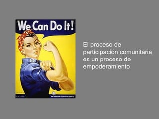 El proceso de
participación comunitaria
es un proceso de
empoderamiento
 