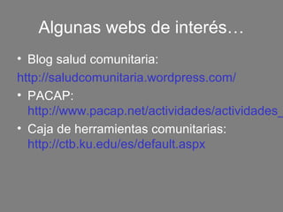 Algunas webs de interés…
• Blog salud comunitaria:
http://saludcomunitaria.wordpress.com/
• PACAP:
  http://www.pacap.net/actividades/actividades_
• Caja de herramientas comunitarias:
  http://ctb.ku.edu/es/default.aspx
 