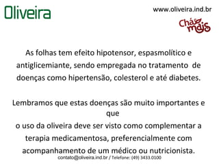 www.oliveira.ind.br




   As folhas tem efeito hipotensor, espasmolítico e
 antiglicemiante, sendo empregada no tratamento de
 doenças como hipertensão, colesterol e até diabetes.

Lembramos que estas doenças são muito importantes e
                            que
 o uso da oliveira deve ser visto como complementar a
    terapia medicamentosa, preferencialmente com
   acompanhamento de um médico ou nutricionista.
            contato@oliveira.ind.br / Telefone: (49) 3433.0100
 