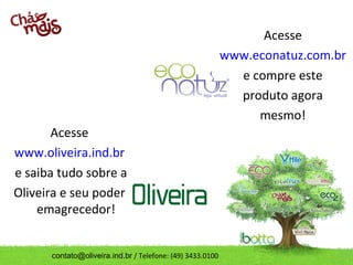 Acesse
                                                           www.econatuz.com.br
                                                             e compre este
                                                             produto agora
                                                                mesmo!
       Acesse
www.oliveira.ind.br
e saiba tudo sobre a
Oliveira e seu poder
    emagrecedor!


      contato@oliveira.ind.br / Telefone: (49) 3433.0100
 