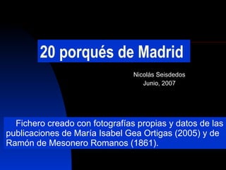 20 porqués de Madrid Nicolás Seisdedos Junio, 2007 Fichero creado con fotografías propias y datos de las publicaciones de María Isabel Gea Ortigas (2005) y de Ramón de Mesonero Romanos (1861). 