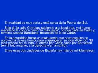 En realidad es muy corta y está cerca de la Puerta del Sol.   Sale de la calle Carretas, subiendo a la izquierda, y el humor madrileño la conoce como "la más larga", porque nace en Cádiz y termina pasada Barcelona, bocacalle de la de Cádiz.   En la actualidad hasta un restaurante que hace esquina se aprovecha de ese humor para engrandecer su local  diciendo: “El más grande del mundo. Si entras por Cádiz sales por Barcelona” (en la foto anterior, a la derecha y en amarillo) .       Entre esas dos ciudades de España hay más de mil kilómetros. 
