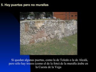 5. Hay puertas pero no murallas  Sí quedan algunas puertas, como la de Toledo o la de Alcalá, pero sólo hay trozos (como el de la foto) de la muralla árabe en la Cuesta de la Vega 