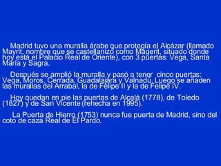 Madrid tuvo una muralla árabe que protegía el Alcázar (llamado Mayrit, nombre que se castellanizó como Magerit, situado donde hoy está el Palacio Real de Oriente), con 3 puertas: Vega, Santa María y Sagra.   Después se amplió la muralla y pasó a tener  cinco puertas: Vega, Moros, Cerrada, Guadalajara y Valnadú. Luego se añaden las murallas del Arrabal, la de Felipe II y la de Felipe IV.   Hoy quedan en pie las puertas de Alcalá (1778), de Toledo (1827) y de San Vicente (rehecha en 1995).   La Puerta de Hierro (1753) nunca fue puerta de Madrid, sino del coto de caza Real de El Pardo. 