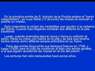 En la primitiva ermita de S. Antonio de la Florida estaba el "santo casamentero", en cuya fiesta (13 de junio) las mozas se acercan a pedirle un marido.   Esta costumbre la inician las modistillas que acuden a la verbena del Santo. Cuando iban llegando echaban sus alfileres en la pila bautismal.   Luego, cuando acercaba alguna moza y hacía su petición al santo, metía su mano con fuerza en la pila y se dice que tendría tantos novios como alfileres sacase prendidos en su mano.   Para esa ermita Goya pintó sus famosos frescos en 1798, y luego (1928) para el culto se construyó al lado una ermita gemela, a la que siguen acudiendo las mozas en el día del patrón.   Las pinturas han sido restauradas hace pocos años. 
