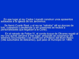 En ese lugar el rey Carlos I mandó construir unos aposentos adosados a la Iglesia de los Jerónimos.   Se llamó Cuarto Real, y el rey se “retiraba” allí en épocas de luto, cuaresma o penitencia (y en ocasiones se recibía a personalidades que llegaban a la Corte).   En el reinado de Felipe IV, el conde duque de Olivares regaló al rey una quinta cercana a ese lugar; entonces se compraron los terrenos circundantes y se construyó el Palacio del Buen Retiro (villa suburbana de descanso), que pasó al municipio en 1868. 