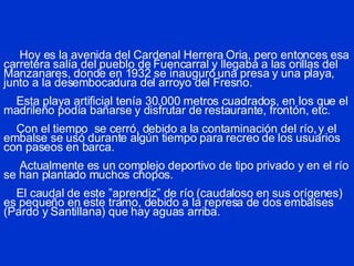 Hoy es la avenida del Cardenal Herrera Oria, pero entonces esa carretera salía del pueblo de Fuencarral y llegaba a las orillas del Manzanares, donde en 1932 se inauguró una presa y una playa, junto a la desembocadura del arroyo del Fresno.   Esta playa artificial tenía 30.000 metros cuadrados, en los que el madrileño podía bañarse y disfrutar de restaurante, frontón, etc.   Con el tiempo  se cerró, debido a la contaminación del río, y el embalse se usó durante algún tiempo para recreo de los usuarios con paseos en barca.   Actualmente es un complejo deportivo de tipo privado y en el río se han plantado muchos chopos.   El caudal de este ”aprendiz” de río (caudaloso en sus orígenes) es pequeño en este tramo, debido a la represa de dos embalses (Pardo y Santillana) que hay aguas arriba. 