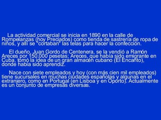 La actividad comercial se inicia en 1890 en la calle de Rompelanzas (hoy Preciados) como tienda de sastrería de ropa de niños, y allí se "cortaban" las telas para hacer la confección.   El dueño, Juan Gordo de Centenera, se la vendió a Ramón Areces por 150.000 pesetas; Areces, que había sido emigrante en Cuba, tomó la idea de un gran almacén cubano (El Encanto), donde había sido aprendiz.   Nace con siete empleados y hoy (con más cien mil empleados) tiene sucursales en muchas ciudades españolas y algunas en el extranjero, como en Portugal (en Lisboa y en Oporto). Actualmente es un conjunto de empresas diversas. 