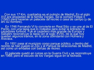 Con sus 17 Km. cuadrados es el pulmón de Madrid. En el siglo XVI era propiedad de la familia Vargas. Se la compró Felipe II (1562) para hacerse un palacete de recreo o casa de campo (y de ahí su nombre).   En 1746 Fernando VI lo convierte en Real Sitio y se une al de El Pardo, con una tapia que lo rodeaba para evitar la entrada de cazadores furtivos. Fue el cazadero más grande de Europa y Sabatini reconstruye la tapia (en el siglo XVIII), de la que hoy quedan algunos tramos, en la zona colindante con Húmera y Aravaca.   En 1931 pasa al municipio como parque público, y dentro del recinto se han puesto el Zoo y el Parque de atracciones de Madrid, así como un embalse con barcas de recreo.   El palacete quedó en ruinas en la Guerra Civil y se reconstruye en 1968; pero el escudo de los Vargas sigue en la fachada. 
