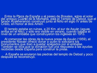 Entre la Plaza de España y el paseo de Rosales, sobre el solar del antiguo Cuartel de la Montaña, está el Templo de Debod, que el faraón Azakheramón construyó junto al Niño en siglo IV antes de Cristo, en honor al dios Amón.   El templo estaba en ruinas, a 20 Km. al sur de Asuán (aguas arriba en el Nilo), y sólo era visible en verano, cuando bajaba el nivel de un embalse que construyeron los ingleses en 1913.   Al comenzar las obras de la nueva presa de Asuán (1959), el presidente Nasser ofreció donar a quien lo solicitara los monumentos que iban a quedar anegados por el embalse. También se dice que la donación fue una respuesta a las ayudas recibidas desde España para construir la presa.   A España se enviaron las piedras del templo de Debod y poco después se reconstruyó. 