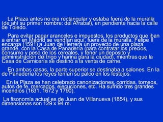 La Plaza antes no era rectangular y estaba fuera de la muralla (de ahí su primer nombre: del Arrabal), en pendiente hacia la calle de Toledo.   Para evitar pagar aranceles e impuestos, los productos que iban a entrar en Madrid se vendían aquí, fuera de la muralla. Felipe II encarga (1591) a Juan de Herrera un proyecto de una plaza grande, con la Casa de Panadería (para contratar los precios, consumo y peso de los cereales, y tener un deposito y administración del trigo y harina para la ciudad), mientras que la Casa de Carnicería se destinó a la venta de carne.   En ambas casas, la parte superior se destinaba a salones. En la de Panadería los reyes tenían su palco en los festejos.   En la Plaza se han celebrado canonizaciones, corridas, torneos, autos de fe, mercados, ejecuciones, etc. Ha sufrido tres grandes incendios (1631, 1672 y 1790).  La fisonomía actual es de Juan de Villanueva (1854), y sus dimensiones son 129 x 94 m.  