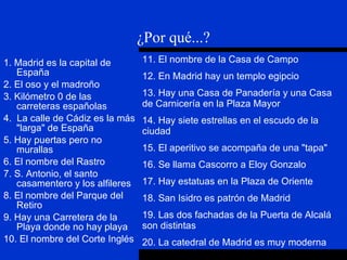1. Madrid es la capital de España 2. El oso y el madroño 3. Kilómetro 0 de las carreteras españolas 4.  La calle de Cádiz es la más "larga" de España 5. Hay puertas pero no murallas 6. El nombre del Rastro 7. S. Antonio, el santo casamentero y los alfileres 8. El nombre del Parque del Retiro 9. Hay una Carretera de la Playa donde no hay playa 10. El nombre del Corte Inglés ¿Por qué...? 11. El nombre de la Casa de Campo 12. En Madrid hay un templo egipcio 13. Hay una Casa de Panadería y una Casa de Carnicería en la Plaza Mayor 14. Hay siete estrellas en el escudo de la ciudad 15. El aperitivo se acompaña de una "tapa" 16. Se llama Cascorro a Eloy Gonzalo 17. Hay estatuas en la Plaza de Oriente 18. San Isidro es patrón de Madrid 19. Las dos fachadas de la Puerta de Alcalá son distintas 20. La catedral de Madrid es muy moderna 