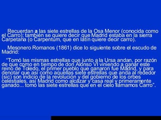 Recuerdan  a  las siete estrellas de la Osa Menor (conocida como el Carro); también se quiere decir que Madrid estaba en la sierra Carpetana (o Carpentum, que en latín quiere decir carro).   Mesonero Romanos (1861) dice lo siguiente sobre el escudo de Madrid:   “Tomó las mismas estrellas que junto a la Ursa andan, por razón de que como en tiempo de don Alonso VI viniendo a ganar este reino de Toledo, el primer pueblo que ganaron fue Madrid, y para denotar que así como aquellas siete estrellas que anda al rededor (sic) son indicio de la revolución y del gobierno de los orbes celestiales, así Madrid como alcázar y casa real y primeramente ganado... tomó las siete estrellas que en el cielo llamamos Carro”. 