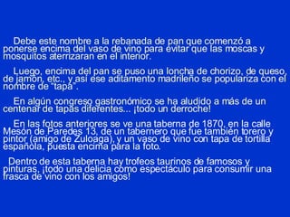 Debe este nombre a la rebanada de pan que comenzó a ponerse encima del vaso de vino para evitar que las moscas y mosquitos aterrizaran en el interior.     Luego, encima del pan se puso una loncha de chorizo, de queso, de jamón, etc., y así ese aditamento madrileño se populariza con el nombre de “tapa”.   En algún congreso gastronómico se ha aludido a más de un centenar de tapas diferentes... ¡todo un derroche!   En las fotos anteriores se ve una t aberna de 1870, en la calle Mesón de Paredes 13, de un tabernero que fue también torero y pintor (amigo de Zuloaga), y un vaso de vino con tapa de tortilla española, puesta encima para la foto.     Dentro de esta taberna hay trofeos taurinos de famosos y pinturas, ¡todo una delicia como espectáculo para consumir una frasca de vino con los amigos! 