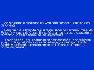 Se realizaron a mediados del XVII para coronar el Palacio Real de Oriente.   Pero cuenta la leyenda que la reina Isabel de Farnesio (mujer de Felipe V y madre de Carlos III), soñó una noche que, a causa de un terremoto, le caía encima una de las estatuas.   Lo cierto es que su enorme peso desaconsejó que se subieran a las cornisas del Palacio y se repartieron por varios puntos de Madrid y de España, principalmente en la Plaza de Oriente, al borde los paseos. 