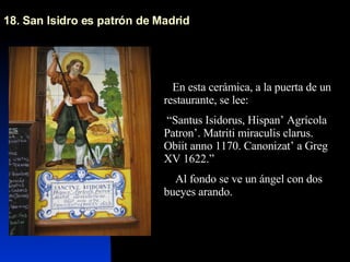 18. San Isidro es patrón de Madrid En esta cerámica, a la puerta de un restaurante, se lee: “ Santus Isidorus, Hispan’ Agrícola Patron’. Matriti miraculis clarus. Obiit anno 1170. Canonizat’ a Greg XV 1622.” Al fondo se ve un ángel con dos bueyes arando.  