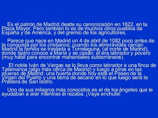 Es el patrón de Madrid desde su canonización en 1622, en la Plaza Mayor. Pero también lo es de muchos otros pueblos de España y de América, y del gremio de los agricultores.   Parece que nace en Madrid un 4 de abril de 1082 poco antes de la conquista por los cristianos; cuando los almorávides cercan Madrid la familia se traslada a Torrelaguna, (al norte de Madrid), donde Isidro conoce a María y se casan; él era labrador y pocero (muy hábil para encontrar manantiales subterráneos).   El noble Iván de Vargas se lo lleva como labrador a una finca de Talamanca (algo más cerca de Madrid) y luego a otras en las afueras de Madrid: una huerta donde hoy está el Paseo de la Virgen del Puerto y una tierra de secano en lo que luego será la Pradera de San Isidro.   Uno de sus milagros más conocidos es el de los ángeles que le ayudaban a arar mientras él rezaba. ¡Vaya enchufe! 