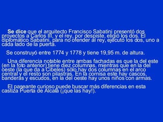 Se dice  que el arquitecto Francisco Sabatini presentó dos proyectos a Carlos III, y el rey, por despiste, eligió los dos. El diplomático Sabatini, para no ofender al rey, ejecutó los dos, uno a cada lado de la puerta.   Se construyó entre 1774 y 1778 y tiene 19,95 m. de altura.   Una diferencia notable  entre ambas fachadas  es que la del este (en la foto anterior) tiene diez columnas, mientras que en la del oeste (la que da a Cibeles) sólo hay dos columnas en el arco central y el resto son pilastras. En la cornisa este hay cascos, banderas y escudos, en la del oeste hay unos niños con armas.    El paseante curioso puede buscar más diferencias en esta castiza Puerta de Alcalá (¡que las hay!). 