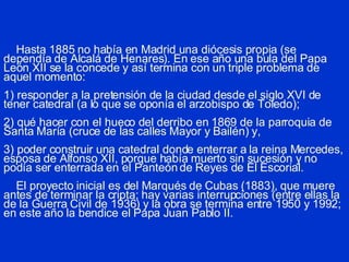 Hasta 1885 no había en Madrid una diócesis propia (se dependía de Alcalá de Henares). En ese año una bula del Papa León XII se la concede y así termina con un triple problema de aquel momento: 1) responder a la pretensión de la ciudad desde el siglo XVI de tener catedral (a lo que se oponía el arzobispo de Toledo); 2) qué hacer con el hueco del derribo en 1869 de la parroquia de Santa María (cruce de las calles Mayor y Bailén) y, 3) poder construir una catedral donde enterrar a la reina Mercedes, esposa de Alfonso XII, porque había muerto sin sucesión y no podía ser enterrada en el Panteón de Reyes de El Escorial.   El proyecto inicial es del Marqués de Cubas (1883), que muere antes de terminar la cripta; hay varias interrupciones (entre ellas la de la Guerra Civil de 1936) y la obra se termina entre 1950 y 1992; en este año la bendice el Papa Juan Pablo II. 