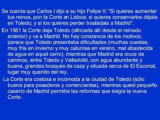 Se cuenta que Carlos I dijo a su hijo Felipe II: “Si quieres aumentar tus reinos, pon la Corte en Lisboa; si quieres conservarlos déjala en Toledo; y si los quieres perder trasládala a Madrid”. En 1561 la Corte deja Toledo (afincada allí desde el reinado anterior) y va a Madrid. No hay constancia de los motivos; parece que Toledo presentaba dificultades (muchas cuestas, muy fría en invierno y muy calurosa en verano, mal abastecida de agua en aquel cerro), mientras que Madrid era cruce de caminos, entre Toledo y Valladolid, con agua abundante y buena, grandes bosques de caza y situada cerca de El Escorial, lugar muy querido del rey. La Corte era costosa e incómoda a la ciudad de Toledo (sólo buena para posaderos y comerciantes), mientras queel pequeño caserío de Madrid permitía las reformas que exigía la nueva Corte. 