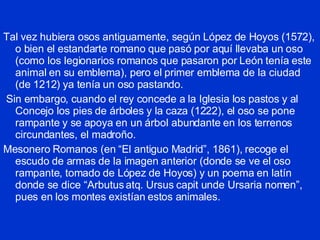 Tal vez hubiera osos antiguamente, según López de Hoyos (1572), o bien el estandarte romano que pasó por aquí llevaba un oso (como los legionarios romanos que pasaron por León tenía este animal en su emblema), pero el primer emblema de la ciudad (de 1212) ya tenía un oso pastando. Sin embargo, cuando el rey concede a la Iglesia los pastos y al Concejo los pies de árboles y la caza (1222), el oso se pone rampante y se apoya en un árbol abundante en los terrenos circundantes, el madroño. Mesonero Romanos (en “El antiguo Madrid”, 1861), recoge el escudo de armas de la imagen anterior (donde se ve el oso rampante, tomado de López de Hoyos) y un poema en latín donde se dice “Arbutus atq. Ursus capit unde Ursaria nomen”, pues en los montes existían estos animales. 