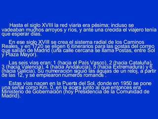 Hasta el siglo XVIII la red viaria era pésima; incluso se vadeaban muchos arroyos y ríos, y ante una crecida el viajero tenía que esperar días.   En ese siglo XVIII se crea el sistema radial de los Caminos Reales, y en 1720 se eligen 6 itinerarios para las postas del correo que salían de Madrid (una calle cercana se llama Postas, entre Sol y Plaza Mayor).   Las seis vías eran: 1 (hacia el País Vasco), 2 (hacia Cataluña), 3 (hacia Valencia), 4 (hacia Andalucía), 5 (hacia Extremadura) y 6 (hacia Galicia). Su numeración siguió las agujas de un reloj, a partir de las 12, y se emplearon números romanos .     Estas vías nacen en la Puerta del Sol, donde en 1950 se pone una señal como Km. 0, en la acera junto al que entonces era Ministerio de Gobernación (hoy Presidencia de la Comunidad de Madrid). 
