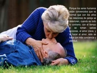 Porque los seres humanos están convencidos que es normal que con los años las relaciones de pareja se deterioren, cuando es todo lo contrario; con el tiempo si se toman sabias acciones, el amor crece, y al hacer el amor, este se hace con más conciencia y plenitud.  
