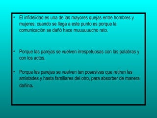 El infidelidad es una de las mayores quejas entre hombres y mujeres; cuando se llega a este punto es porque la comunicación se dañó hace muuuuuucho rato. Porque las parejas se vuelven irrespetuosas con las palabras y con los actos. Porque las parejas se vuelven tan posesivas que retiran las amistades y hasta familiares del otro, para absorber de manera dañina . 