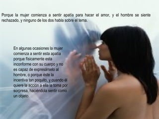 Porque la mujer comienza a sentir apatía para hacer el amor, y el hombre se siente rechazado, y ninguno de los dos habla sobre el tema. En algunas ocasiones la mujer comienza a sentir esta apatía porque físicamente esta inconforme con su cuerpo y no es capaz de expresárselo al hombre, o porque éste la incentiva tan poquito, y cuando él quiere la acción a ella la toma por sorpresa, haciéndola sentir como un objeto. 