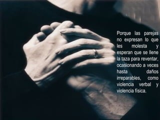 Porque las parejas no expresan lo que les molesta y esperan que se llene la taza para reventar, ocasionando a veces hasta daños irreparables, como violencia verbal y violencia física. 