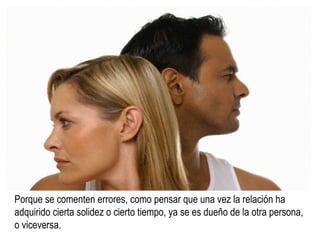 Porque se comenten errores, como pensar que una vez la relación ha  adquirido cierta solidez o cierto tiempo, ya se es dueño de la otra persona, o viceversa. 