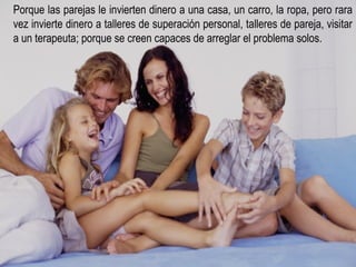 Porque las parejas le invierten dinero a una casa, un carro, la ropa, pero rara vez invierte dinero a talleres de superación personal, talleres de pareja, visitar a un terapeuta; porque se creen capaces de arreglar el problema solos. 