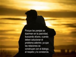 Porque las parejas se duermen en la pasividad, buscando afuera, cuando deben solucionar el problema adentro; ya que las relaciones se construyen con el dialogo, el respeto y la constancia. 
