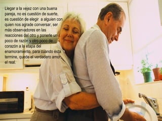 Llegar a la vejez con una buena pareja, no es cuestión de suerte, es cuestión de elegir  a alguien con quien nos agrade conversar, ser más observadores en las reacciones del otro y ponerle un poco de razón y otro poco de corazón a la etapa del enamoramiento, para cuando ésta termine, quede el verdadero amor, el real. 