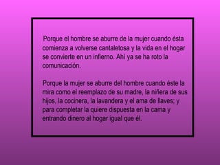 Porque el hombre se aburre de la mujer cuando ésta comienza a volverse cantaletosa y la vida en el hogar se convierte en un infierno. Ahí ya se ha roto la comunicación.  Porque la mujer se aburre del hombre cuando éste la mira como el reemplazo de su madre, la niñera de sus hijos, la cocinera, la lavandera y el ama de llaves; y para completar la quiere dispuesta en la cama y entrando dinero al hogar igual que él. 
