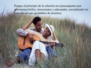 Porque al principio de la relación nos preocupamos por mostrarnos bellos, interesantes y adecuados, escondiendo los aspectos no tan agradables de nosotros.  